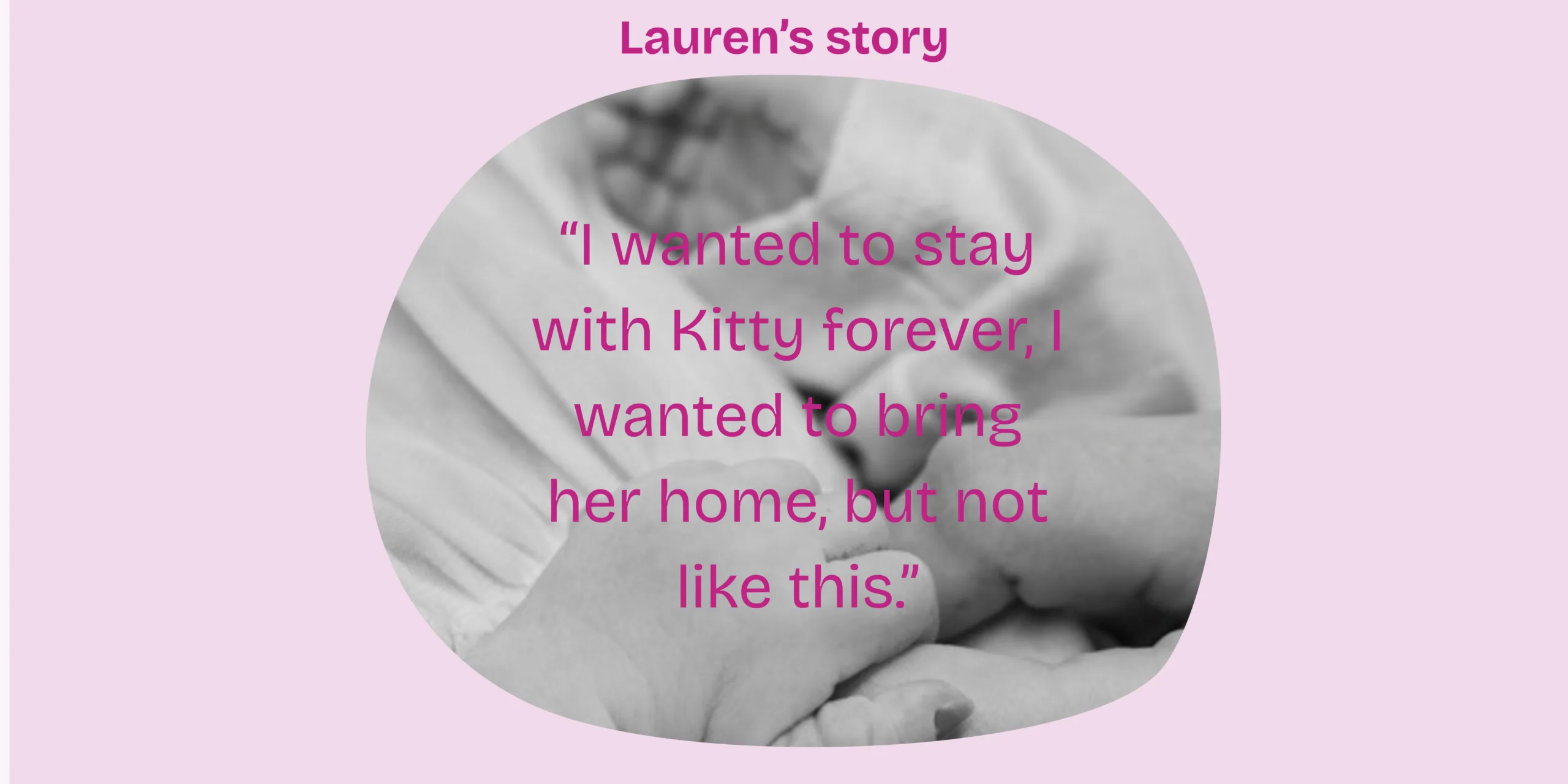 A black and white close up photo of baby hands on a pale pink background. It says Lauren's story above and then the words 'I wanted to stay with Kitty, I wanted to bring her home. But not like this.' in pink over the top of the photo.